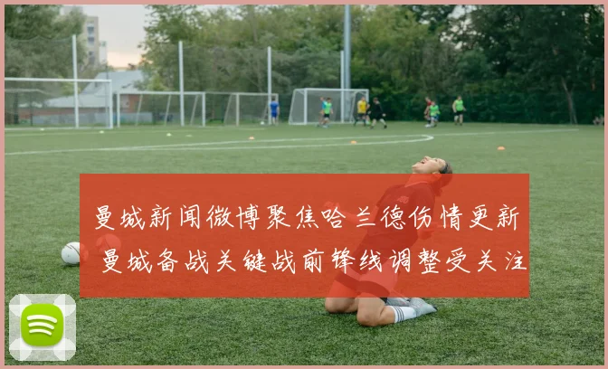 曼城新闻微博聚焦哈兰德伤情更新 曼城备战关键战前锋线调整受关注