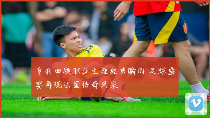 亨利回顾职业生涯经典瞬间 足球盛宴再现法国传奇风采