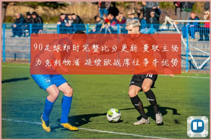 90足球即时完整比分更新 曼联主场力克利物浦 延续欧战席位争夺优势