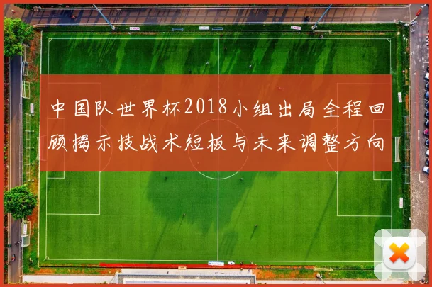 中国队世界杯2018小组出局全程回顾揭示技战术短板与未来调整方向