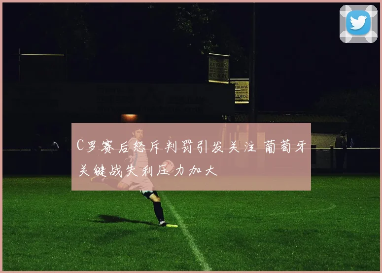 C罗赛后怒斥判罚引发关注 葡萄牙关键战失利压力加大