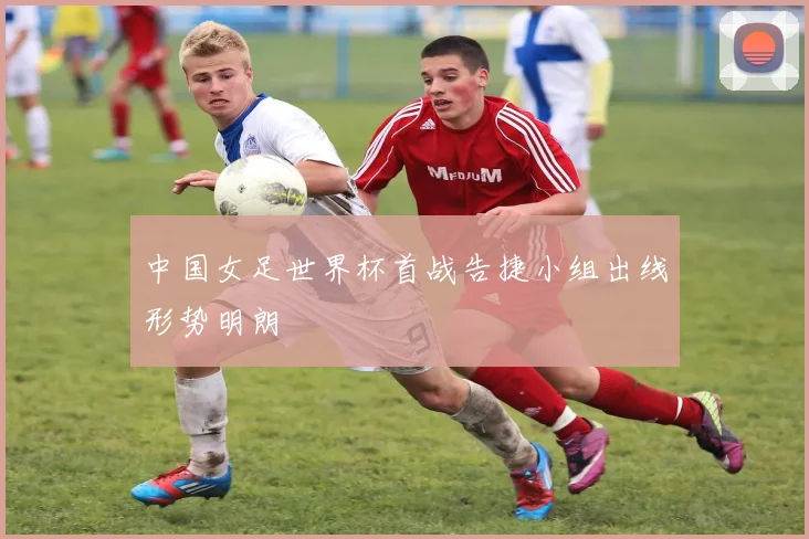 中国女足世界杯首战告捷小组出线形势明朗