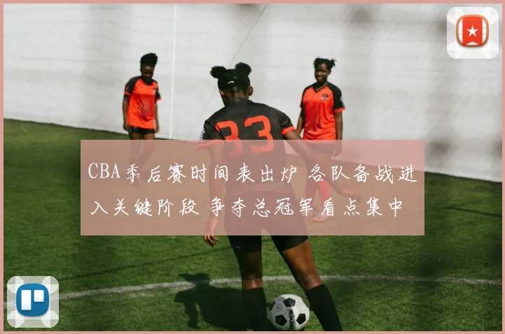 CBA季后赛时间表出炉 各队备战进入关键阶段 争夺总冠军看点集中