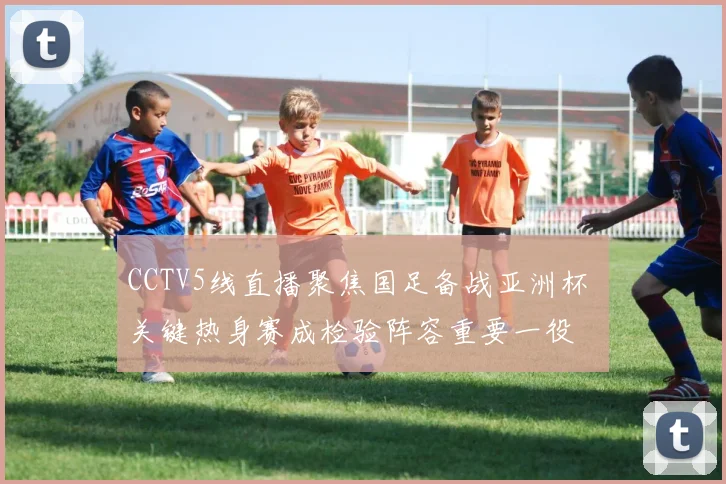 CCTV5线直播聚焦国足备战亚洲杯 关键热身赛成检验阵容重要一役
