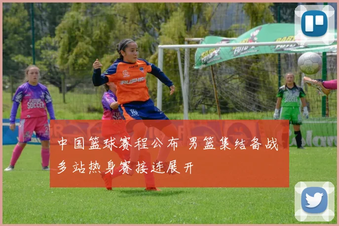 中国篮球赛程公布 男篮集结备战 多站热身赛接连展开