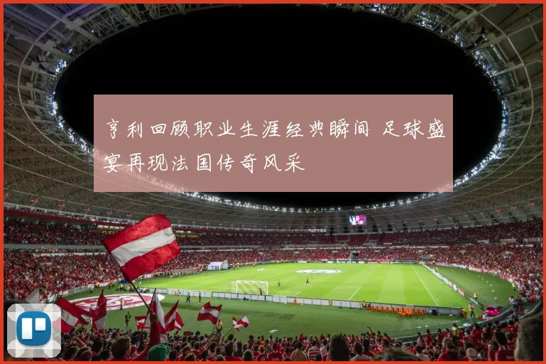 亨利回顾职业生涯经典瞬间 足球盛宴再现法国传奇风采