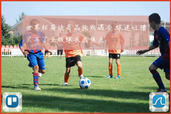 世界杯周边商品抢购遇冷 球迷吐槽买不了正版球衣成焦点