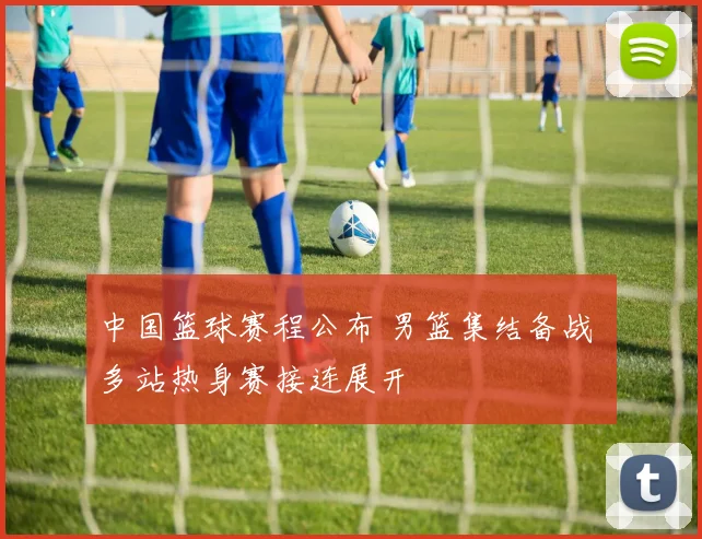 中国篮球赛程公布 男篮集结备战 多站热身赛接连展开