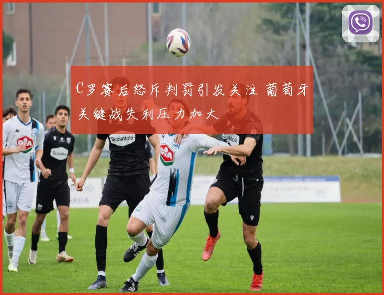 C罗赛后怒斥判罚引发关注 葡萄牙关键战失利压力加大