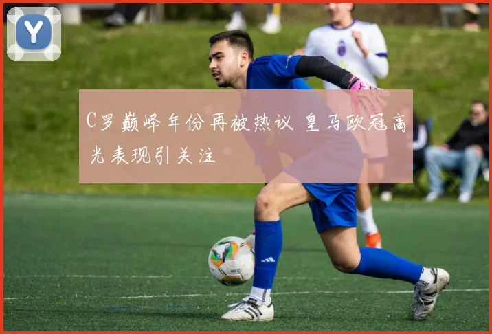 C罗巅峰年份再被热议 皇马欧冠高光表现引关注