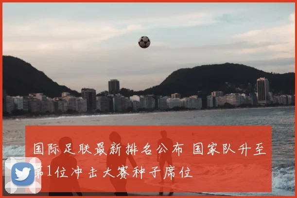 国际足联最新排名公布 国家队升至第1位冲击大赛种子席位