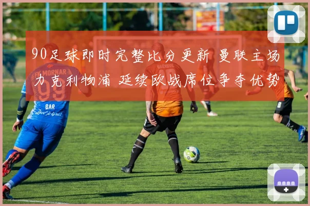 90足球即时完整比分更新 曼联主场力克利物浦 延续欧战席位争夺优势