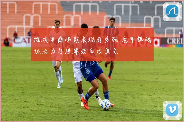 维埃里巅峰期表现有多强 意甲锋线统治力与进球效率成焦点