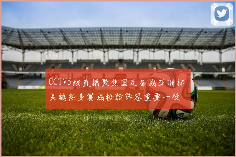 CCTV5线直播聚焦国足备战亚洲杯 关键热身赛成检验阵容重要一役