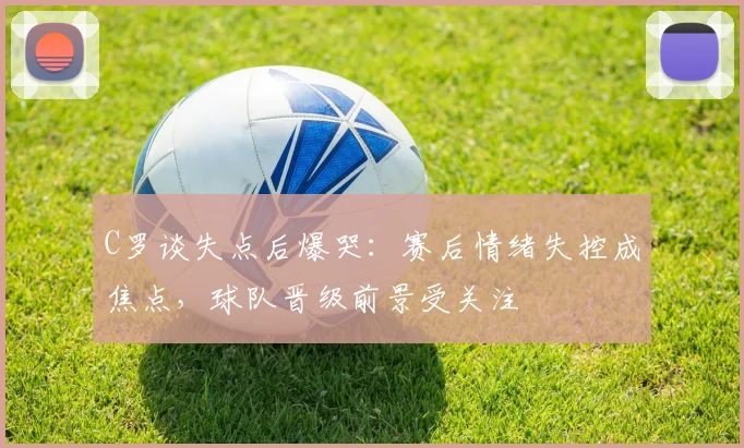 C罗谈失点后爆哭：赛后情绪失控成焦点，球队晋级前景受关注