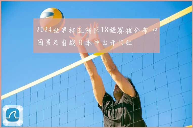 2024世界杯亚洲区18强赛程公布 中国男足首战日本冲击开门红