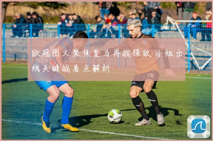 欧冠图文聚焦皇马再战强敌 小组出线关键战看点解析