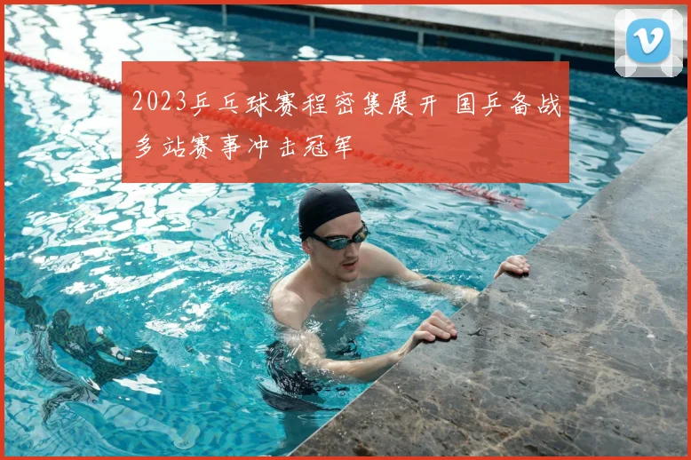 2023乒乓球赛程密集展开 国乒备战多站赛事冲击冠军