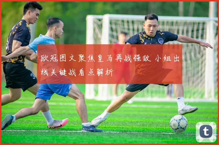 欧冠图文聚焦皇马再战强敌 小组出线关键战看点解析