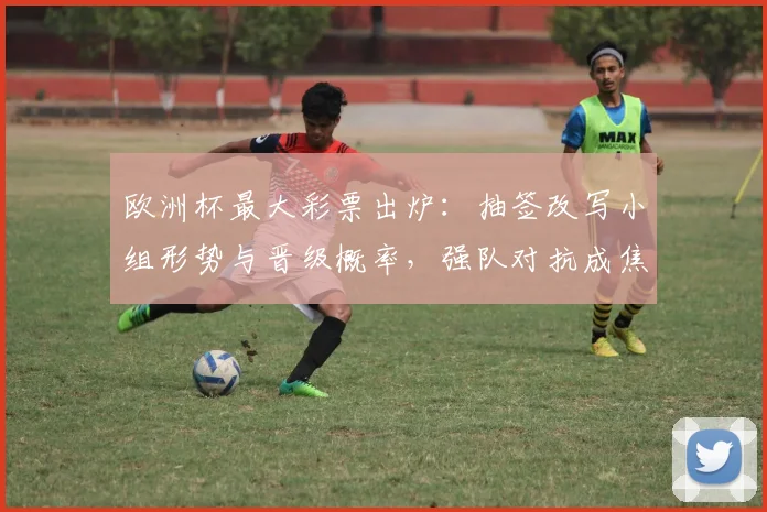 欧洲杯最大彩票出炉:抽签改写小组形势与晋级概率,强队对抗成焦点