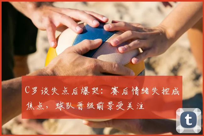 C罗谈失点后爆哭：赛后情绪失控成焦点，球队晋级前景受关注