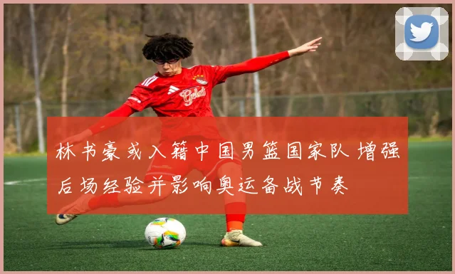 林书豪或入籍中国男篮国家队 增强后场经验并影响奥运备战节奏