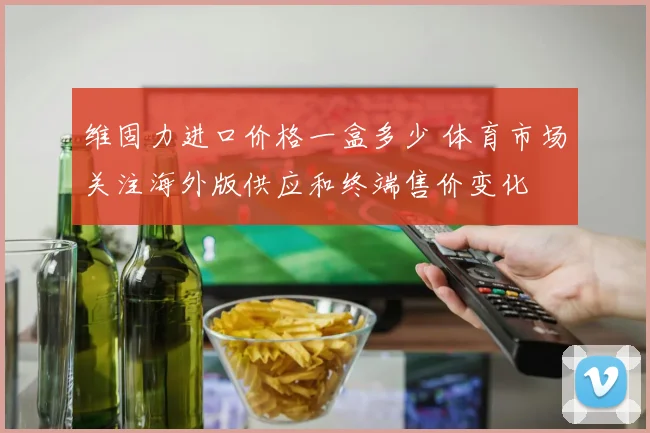 维固力进口价格一盒多少 体育市场关注海外版供应和终端售价变化