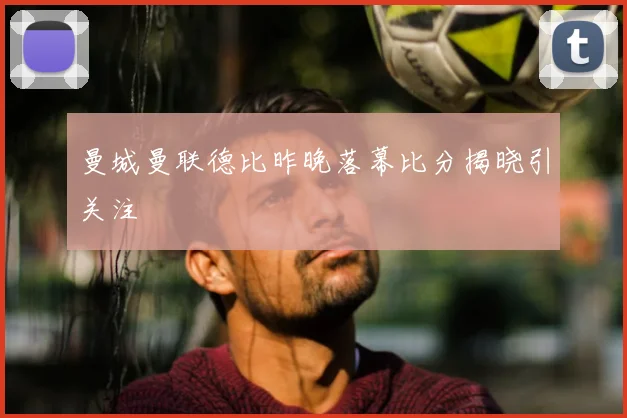 曼城曼联德比昨晚落幕比分揭晓引关注