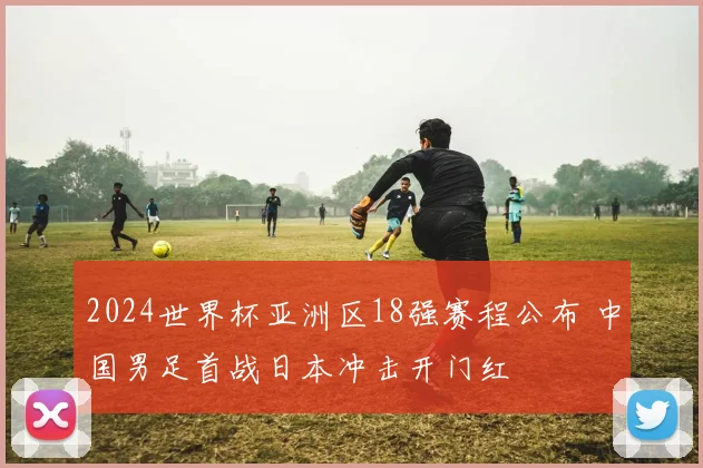 2024世界杯亚洲区18强赛程公布 中国男足首战日本冲击开门红