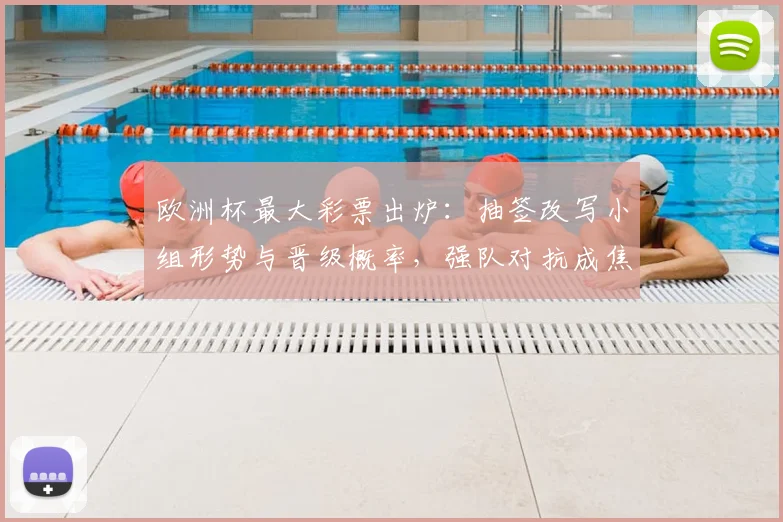 欧洲杯最大彩票出炉:抽签改写小组形势与晋级概率,强队对抗成焦点