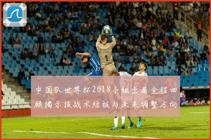 中国队世界杯2018小组出局全程回顾揭示技战术短板与未来调整方向