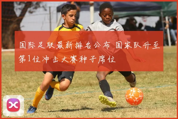 国际足联最新排名公布 国家队升至第1位冲击大赛种子席位