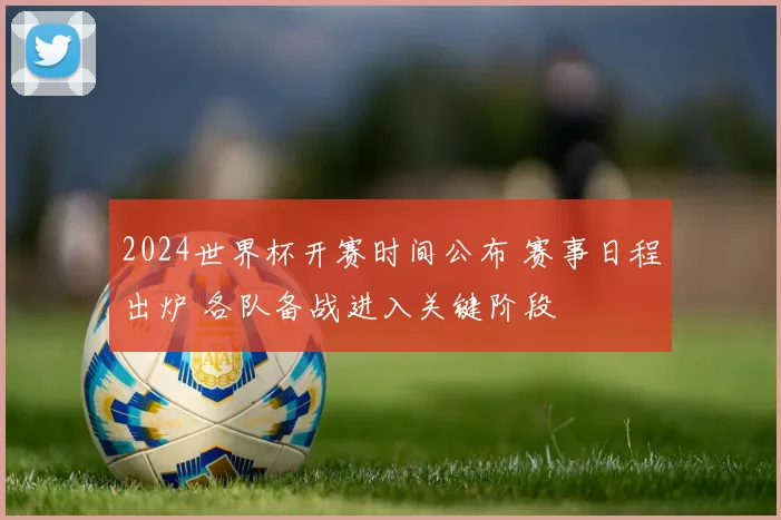 2024世界杯开赛时间公布 赛事日程出炉 各队备战进入关键阶段