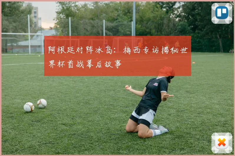 阿根廷对阵冰岛：梅西专访揭秘世界杯首战幕后故事
