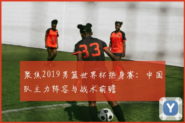 聚焦2019男篮世界杯热身赛：中国队主力阵容与战术前瞻
