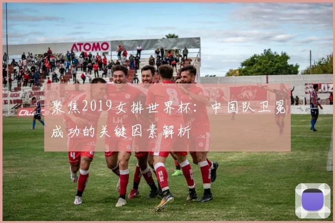 聚焦2019女排世界杯:中国队卫冕成功的关键因素解析