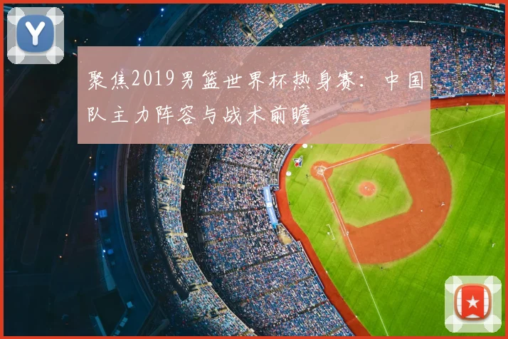聚焦2019男篮世界杯热身赛：中国队主力阵容与战术前瞻