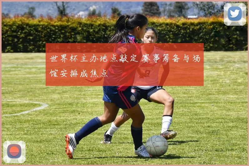 世界杯主办地点敲定 赛事筹备与场馆安排成焦点