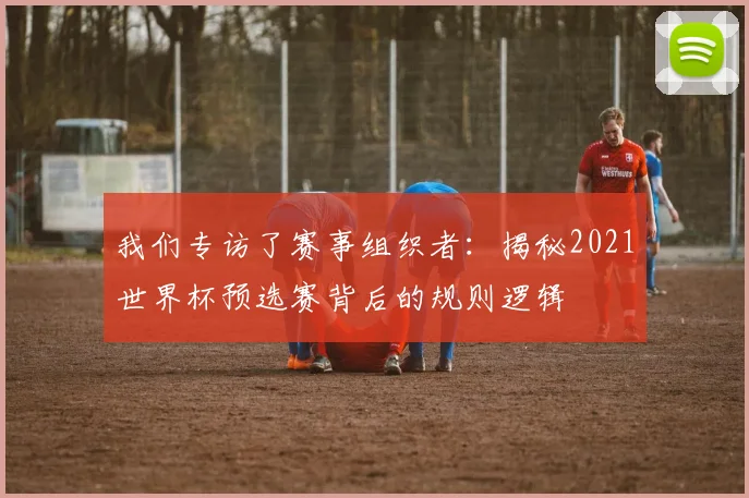 我们专访了赛事组织者:揭秘2021世界杯预选赛背后的规则逻辑