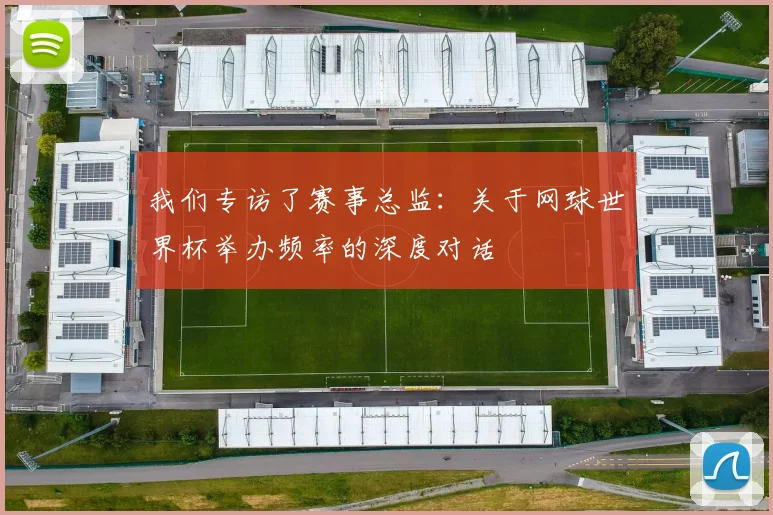 我们专访了赛事总监：关于网球世界杯举办频率的深度对话