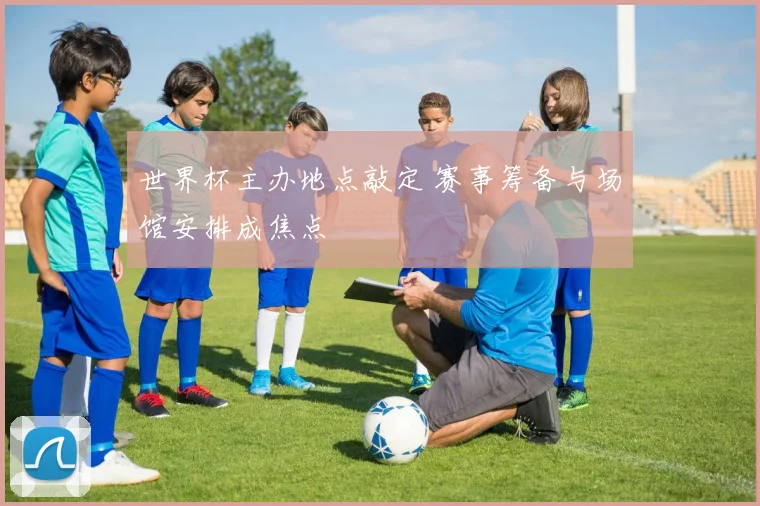 世界杯主办地点敲定 赛事筹备与场馆安排成焦点
