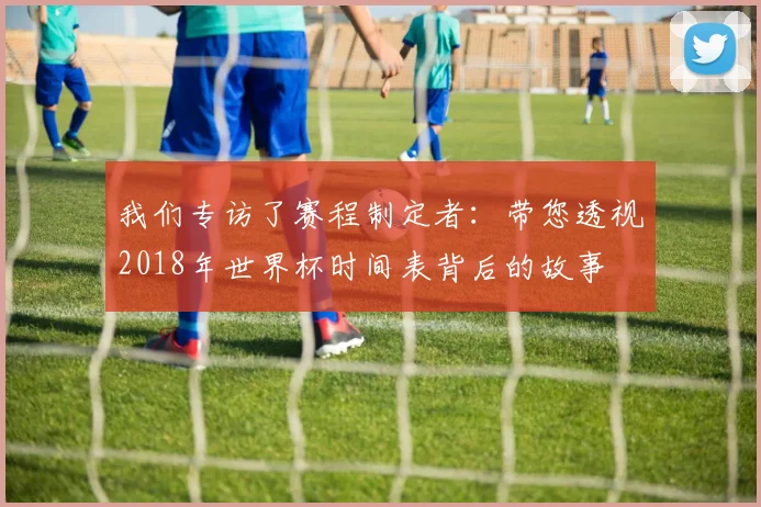 我们专访了赛程制定者：带您透视2018年世界杯时间表背后的故事