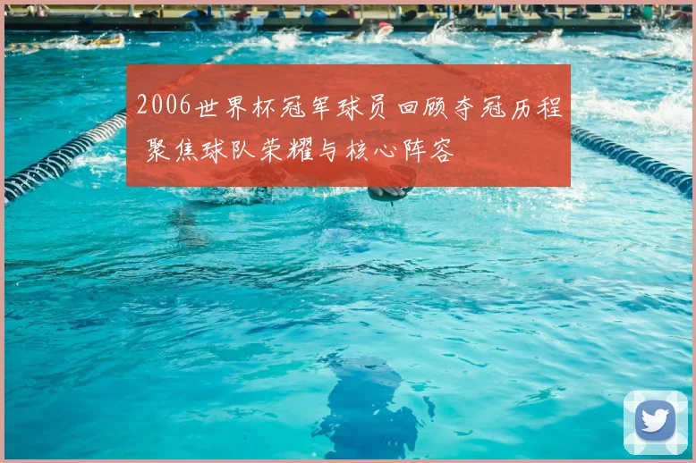 2006世界杯冠军球员回顾夺冠历程 聚焦球队荣耀与核心阵容