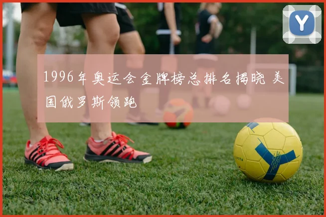 1996年奥运会金牌榜总排名揭晓 美国俄罗斯领跑
