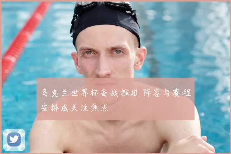 乌克兰世界杯备战推进 阵容与赛程安排成关注焦点