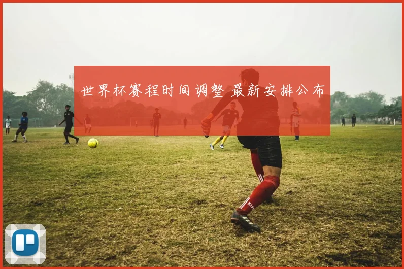世界杯赛程时间调整 最新安排公布
