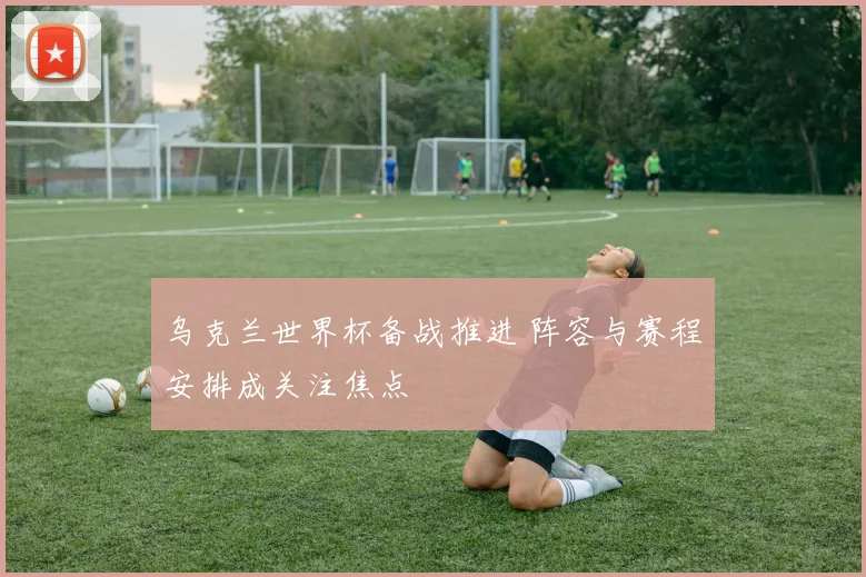 乌克兰世界杯备战推进 阵容与赛程安排成关注焦点