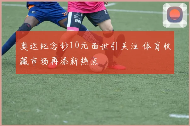 奥运纪念钞10元面世引关注 体育收藏市场再添新热点