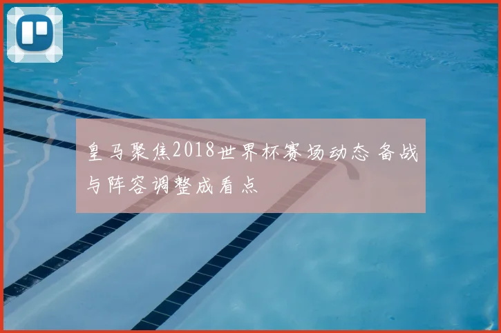 皇马聚焦2018世界杯赛场动态 备战与阵容调整成看点