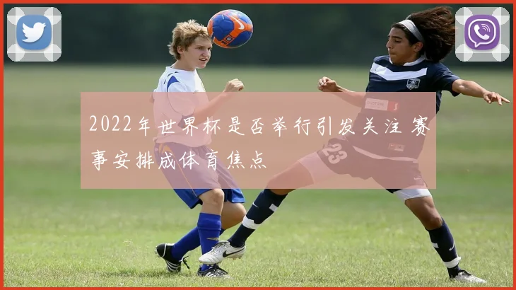 2022年世界杯是否举行引发关注 赛事安排成体育焦点